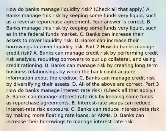 How do banks manage liquidity​ risk? ​(Check all that apply.​) A. Banks manage this risk by keeping some funds very​ liquid, such as a reverse repurchase agreement. Your answer is correct. B. Banks manage this risk by keeping some funds very​ liquid, such as in the federal funds market. C. Banks can increase their assets to cover liquidity risk. D. Banks can increase their borrowings to cover liquidity risk. Part 2 How do banks manage credit​ risk? A. Banks can manage credit risk by performing credit risk​ analysis, requiring borrowers to put up​ collateral, and using credit rationing. B. Banks can manage risk by creating​ long-term business relationships by which the bank could acquire information about the creditor. C. Banks can manage credit risk by diversifying their assets. D. All of the above are correct. Part 3 How do banks manage​ interest-rate risk? ​(Check all that apply.​) A. Banks can manage​ interest-rate risk by keeping some funds as repurchase agreements. B. Interest-rate swaps can reduce​ interest-rate risk exposure. C. Banks can reduce​ interest-rate risk by making more floating rate​ loans, or ARMs. D. Banks can increase their borrowings to manage​ interest-rate risk.