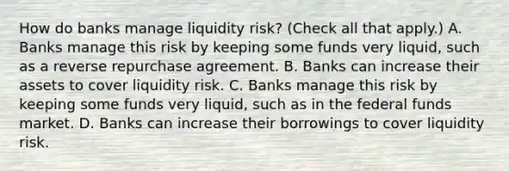 How do banks manage liquidity​ risk? ​(Check all that apply.​) A. Banks manage this risk by keeping some funds very​ liquid, such as a reverse repurchase agreement. B. Banks can increase their assets to cover liquidity risk. C. Banks manage this risk by keeping some funds very​ liquid, such as in the federal funds market. D. Banks can increase their borrowings to cover liquidity risk.