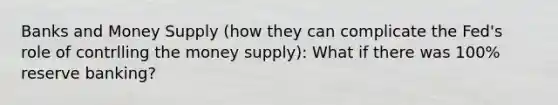 Banks and Money Supply (how they can complicate the Fed's role of contrlling the money supply): What if there was 100% reserve banking?