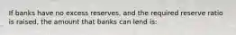 If banks have no excess reserves, and the required reserve ratio is raised, the amount that banks can lend is: