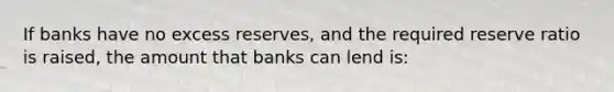 If banks have no excess reserves, and the required reserve ratio is raised, the amount that banks can lend is: