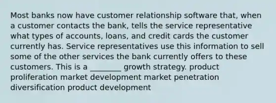 Most banks now have customer relationship software that, when a customer contacts the bank, tells the service representative what types of accounts, loans, and credit cards the customer currently has. Service representatives use this information to sell some of the other services the bank currently offers to these customers. This is a ________ growth strategy. product proliferation market development market penetration diversification product development