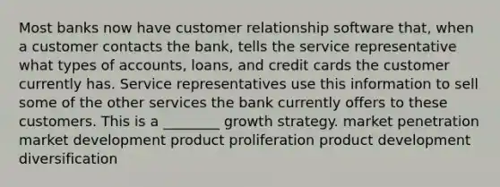 Most banks now have customer relationship software that, when a customer contacts the bank, tells the service representative what types of accounts, loans, and credit cards the customer currently has. Service representatives use this information to sell some of the other services the bank currently offers to these customers. This is a ________ growth strategy. market penetration market development product proliferation product development diversification