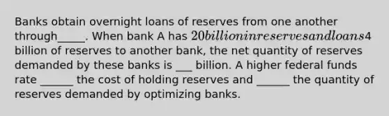 Banks obtain overnight loans of reserves from one another through_____. When bank A has 20 billion in reserves and loans ​4 billion of reserves to another​ bank, the net quantity of reserves demanded by these banks is ___ billion. A higher federal funds rate ______ the cost of holding reserves and ______ the quantity of reserves demanded by optimizing banks.