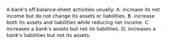 A bank's off-balance-sheet activities usually: A. increase its net income but do not change its assets or liabilities. B. increase both its assets and liabilities while reducing net income. C. increases a bank's assets but not its liabilities. D. increases a bank's liabilities but not its assets.