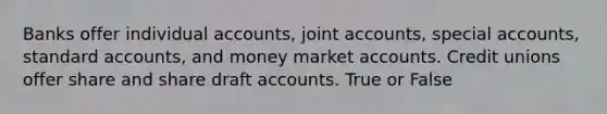 Banks offer individual accounts, joint accounts, special accounts, standard accounts, and money market accounts. Credit unions offer share and share draft accounts.​ True or False