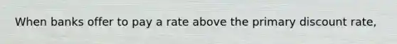 When banks offer to pay a rate above the primary discount rate,