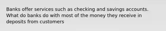 Banks offer services such as checking and savings accounts. What do banks do with most of the money they receive in deposits from customers