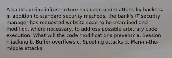 A bank's online infrastructure has been under attack by hackers. In addition to standard security methods, the bank's IT security manager has requested website code to be examined and modified, where necessary, to address possible arbitrary code execution. What will the code modifications prevent? a. Session hijacking b. Buffer overflows c. Spoofing attacks d. Man-in-the-middle attacks