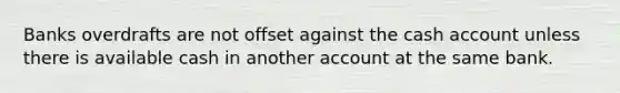 Banks overdrafts are not offset against the cash account unless there is available cash in another account at the same bank.