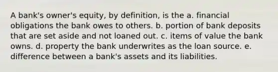 A bank's owner's equity, by definition, is the a. financial obligations the bank owes to others. b. portion of bank deposits that are set aside and not loaned out. c. items of value the bank owns. d. property the bank underwrites as the loan source. e. difference between a bank's assets and its liabilities.