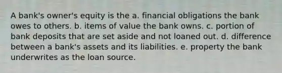 A bank's owner's equity is the a. financial obligations the bank owes to others. b. items of value the bank owns. c. portion of bank deposits that are set aside and not loaned out. d. difference between a bank's assets and its liabilities. e. property the bank underwrites as the loan source.