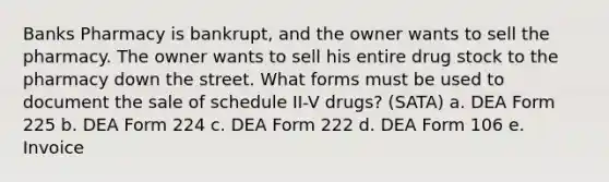 Banks Pharmacy is bankrupt, and the owner wants to sell the pharmacy. The owner wants to sell his entire drug stock to the pharmacy down the street. What forms must be used to document the sale of schedule II-V drugs? (SATA) a. DEA Form 225 b. DEA Form 224 c. DEA Form 222 d. DEA Form 106 e. Invoice