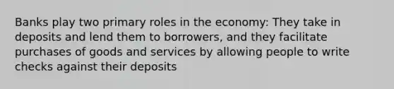 Banks play two primary roles in the economy: They take in deposits and lend them to borrowers, and they facilitate purchases of goods and services by allowing people to write checks against their deposits