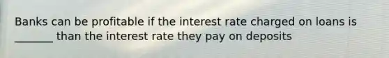 Banks can be profitable if the interest rate charged on loans is _______ than the interest rate they pay on deposits