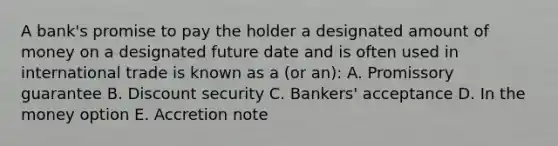 A bank's promise to pay the holder a designated amount of money on a designated future date and is often used in international trade is known as a (or an): A. Promissory guarantee B. Discount security C. Bankers' acceptance D. In the money option E. Accretion note