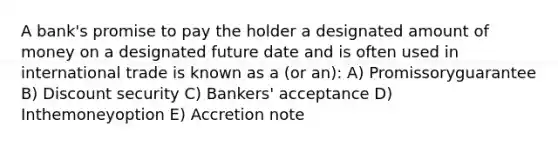 A bank's promise to pay the holder a designated amount of money on a designated future date and is often used in international trade is known as a (or an): A) Promissoryguarantee B) Discount security C) Bankers' acceptance D) Inthemoneyoption E) Accretion note