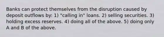 Banks can protect themselves from the disruption caused by deposit outflows by: 1) "calling in" loans. 2) selling securities. 3) holding excess reserves. 4) doing all of the above. 5) doing only A and B of the above.