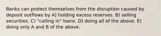 Banks can protect themselves from the disruption caused by deposit outflows by A) holding excess reserves. B) selling securities. C) "calling in" loans. D) doing all of the above. E) doing only A and B of the above.