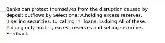 Banks can protect themselves from the disruption caused by deposit outflows by Select one: A.holding excess reserves. B.selling securities. C."calling in" loans. D.doing All of these. E.doing only holding excess reserves and selling securities. Feedback