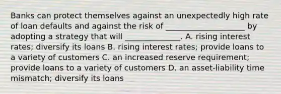 Banks can protect themselves against an unexpectedly high rate of loan defaults and against the risk of ____________________ by adopting a strategy that will ______________. A. rising interest rates; diversify its loans B. rising interest rates; provide loans to a variety of customers C. an increased reserve requirement; provide loans to a variety of customers D. an asset-liability time mismatch; diversify its loans