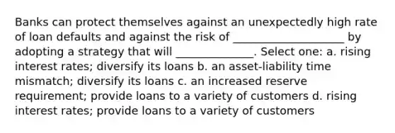 Banks can protect themselves against an unexpectedly high rate of loan defaults and against the risk of ____________________ by adopting a strategy that will ______________. Select one: a. rising interest rates; diversify its loans b. an asset-liability time mismatch; diversify its loans c. an increased reserve requirement; provide loans to a variety of customers d. rising interest rates; provide loans to a variety of customers