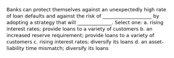 Banks can protect themselves against an unexpectedly high rate of loan defaults and against the risk of ____________________ by adopting a strategy that will ______________. Select one: a. rising interest rates; provide loans to a variety of customers b. an increased reserve requirement; provide loans to a variety of customers c. rising interest rates; diversify its loans d. an asset-liability time mismatch; diversify its loans