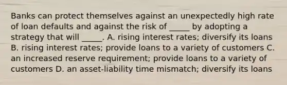 Banks can protect themselves against an unexpectedly high rate of loan defaults and against the risk of _____ by adopting a strategy that will _____. A. rising interest rates; diversify its loans B. rising interest rates; provide loans to a variety of customers C. an increased reserve requirement; provide loans to a variety of customers D. an asset-liability time mismatch; diversify its loans