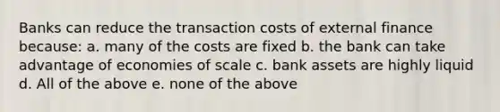 Banks can reduce the transaction costs of external finance because: a. many of the costs are fixed b. the bank can take advantage of economies of scale c. bank assets are highly liquid d. All of the above e. none of the above