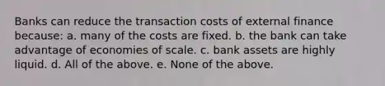 Banks can reduce the transaction costs of external finance because: a. many of the costs are fixed. b. the bank can take advantage of economies of scale. c. bank assets are highly liquid. d. All of the above. e. None of the above.