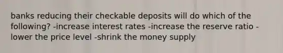 banks reducing their checkable deposits will do which of the following? -increase interest rates -increase the reserve ratio -lower the price level -shrink the money supply