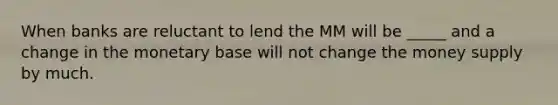 When banks are reluctant to lend the MM will be _____ and a change in the monetary base will not change the money supply by much.