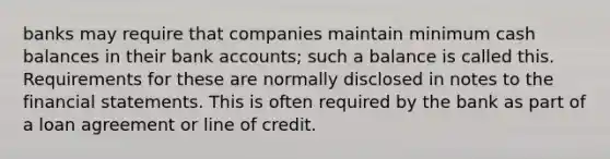 banks may require that companies maintain minimum cash balances in their bank accounts; such a balance is called this. Requirements for these are normally disclosed in notes to the financial statements. This is often required by the bank as part of a loan agreement or line of credit.