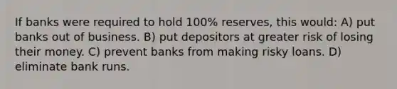 If banks were required to hold 100% reserves, this would: A) put banks out of business. B) put depositors at greater risk of losing their money. C) prevent banks from making risky loans. D) eliminate bank runs.