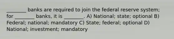 ________ banks are required to join the federal reserve system; for ________ banks, it is ________. A) National; state; optional B) Federal; national; mandatory C) State; federal; optional D) National; investment; mandatory