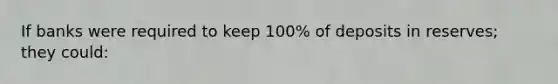 If banks were required to keep 100% of deposits in reserves; they could: