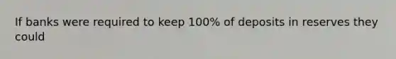 If banks were required to keep 100% of deposits in reserves they could