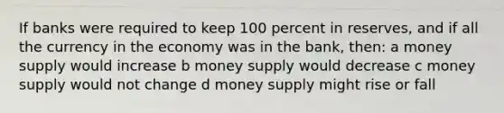 If banks were required to keep 100 percent in reserves, and if all the currency in the economy was in the bank, then: a money supply would increase b money supply would decrease c money supply would not change d money supply might rise or fall