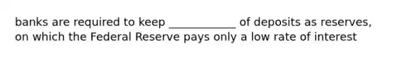 banks are required to keep ____________ of deposits as reserves, on which the Federal Reserve pays only a low rate of interest