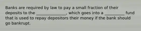 Banks are required by law to pay a small fraction of their deposits to the _______________, which goes into a __________ fund that is used to repay depositors their money if the bank should go bankrupt.