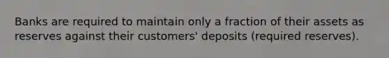 Banks are required to maintain only a fraction of their assets as reserves against their customers' deposits (required reserves).