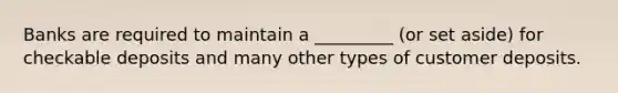 Banks are required to maintain a _________ (or set aside) for checkable deposits and many other types of customer deposits.