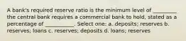 A bank's required reserve ratio is the minimum level of _________ the central bank requires a commercial bank to hold, stated as a percentage of ___________. Select one: a. deposits; reserves b. reserves; loans c. reserves; deposits d. loans; reserves