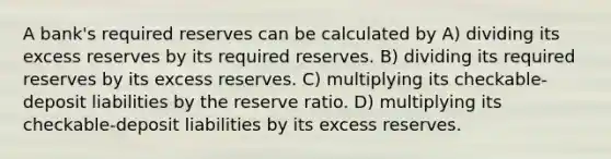 A bank's required reserves can be calculated by A) dividing its excess reserves by its required reserves. B) dividing its required reserves by its excess reserves. C) multiplying its checkable-deposit liabilities by the reserve ratio. D) multiplying its checkable-deposit liabilities by its excess reserves.