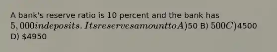 A bank's reserve ratio is 10 percent and the bank has 5,000 in deposits. Its reserves amount to A)50 B) 500 C)4500 D) 4950