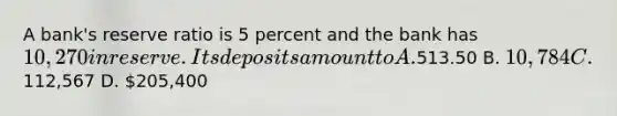 A bank's reserve ratio is 5 percent and the bank has 10,270 in reserve. Its deposits amount to A.513.50 B. 10,784 C.112,567 D. 205,400