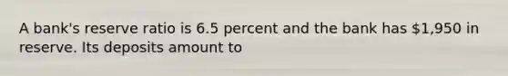 A bank's reserve ratio is 6.5 percent and the bank has 1,950 in reserve. Its deposits amount to