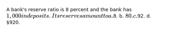 A bank's reserve ratio is 8 percent and the bank has 1,000 in deposits. Its reserves amount to a.8. b. 80. c.92. d. 920.