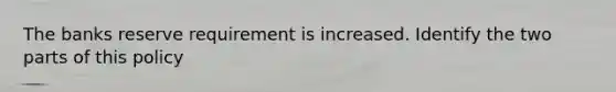 The banks reserve requirement is increased. Identify the two parts of this policy