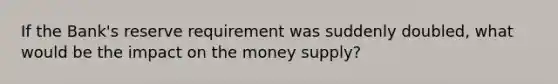 If the Bank's reserve requirement was suddenly doubled, what would be the impact on the money supply?